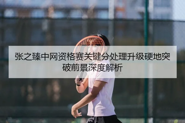 张之臻中网资格赛关键分处理升级硬地突破前景深度解析